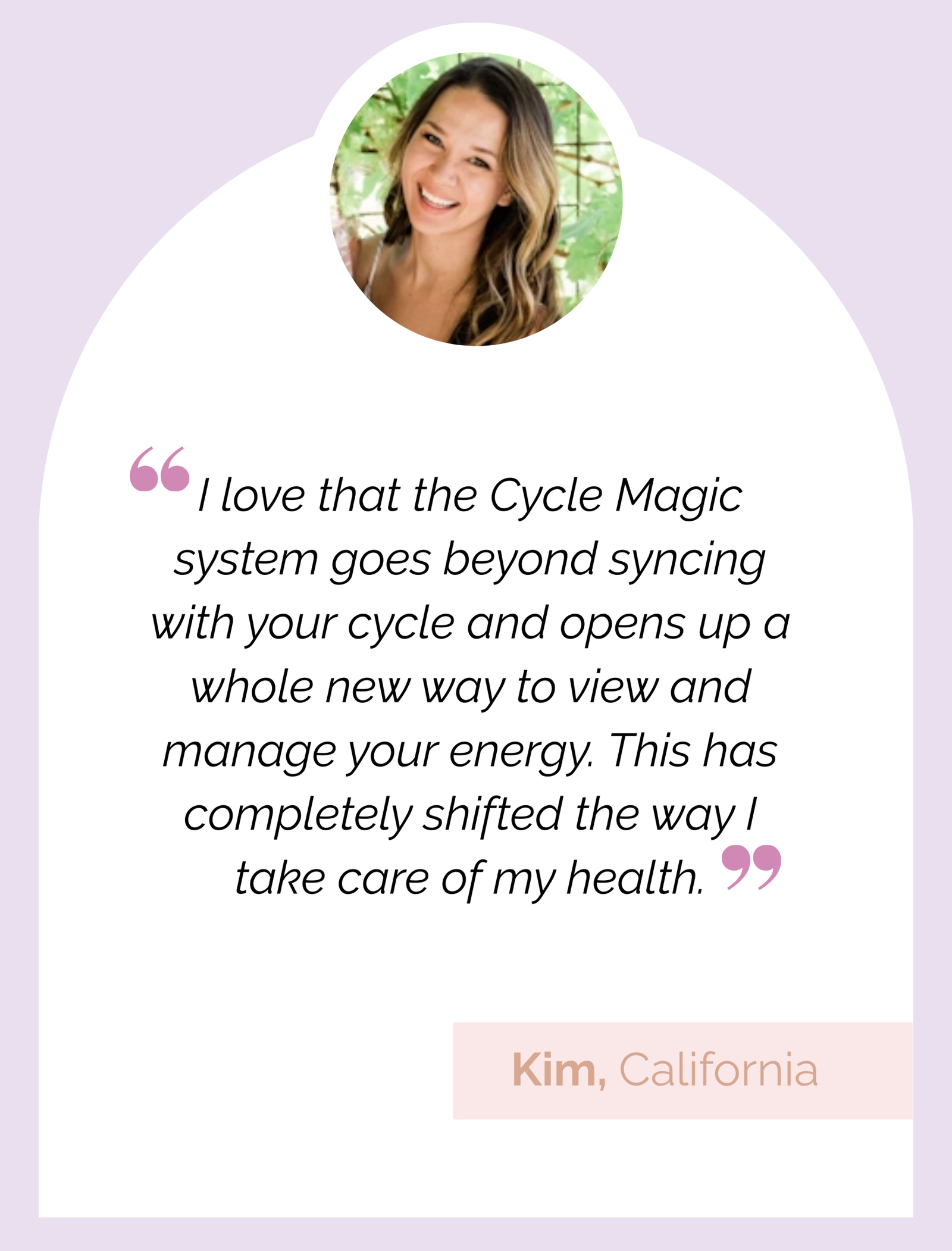 Testimonial review: "I love that the Cycle Magic system goes beyond syncing with your cycle and opens up a whole new way to view and manage your energy. This has completely shifted the way I take care of my health." Kim, California