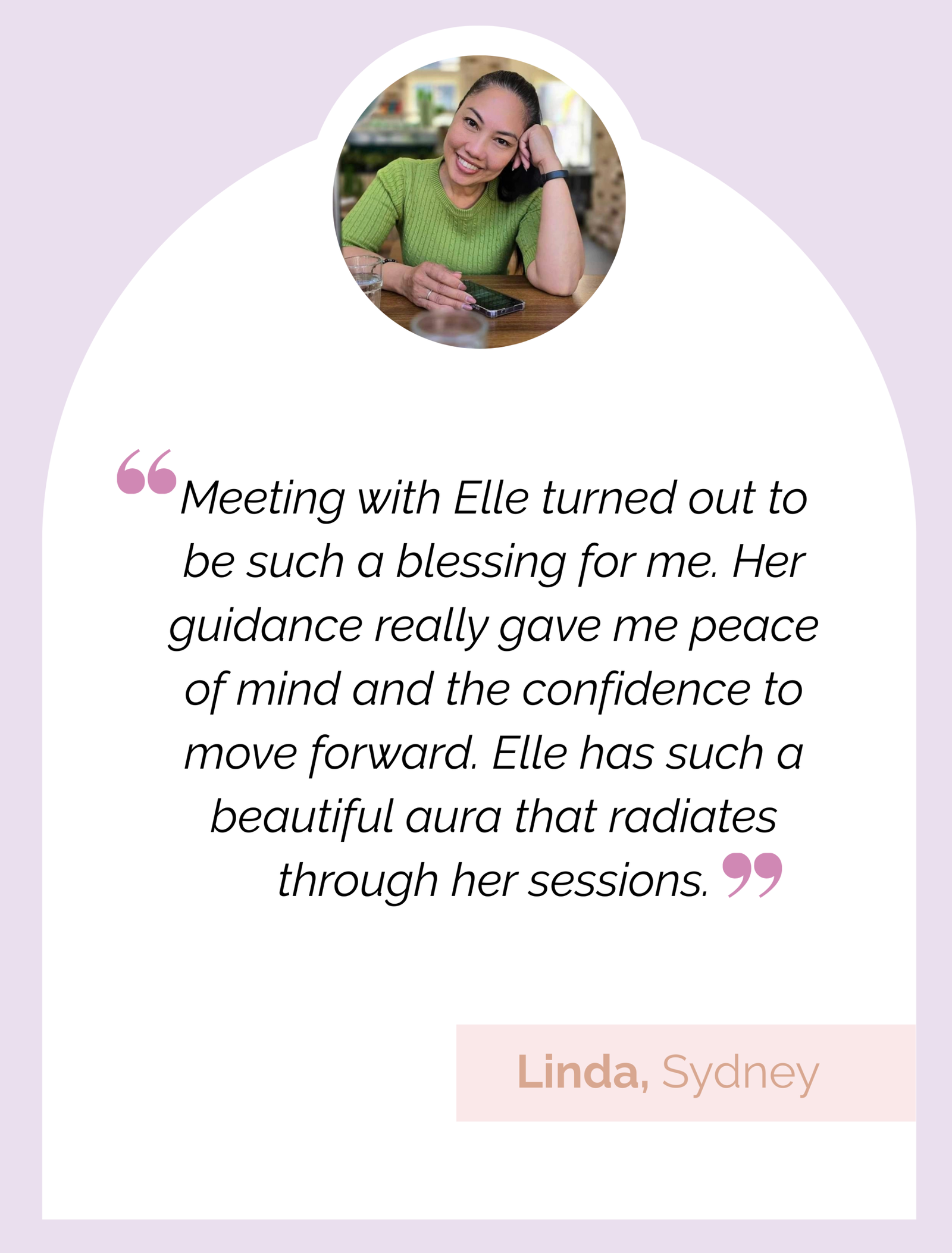 Testimonial Review: "Meeting with Elle turned out to be such a blessing for me. Her guidance really gave me peace of mind and the confidence to move forward. Elle has such a beautiful aura that radiates through her sessions." Linda, Sydney.