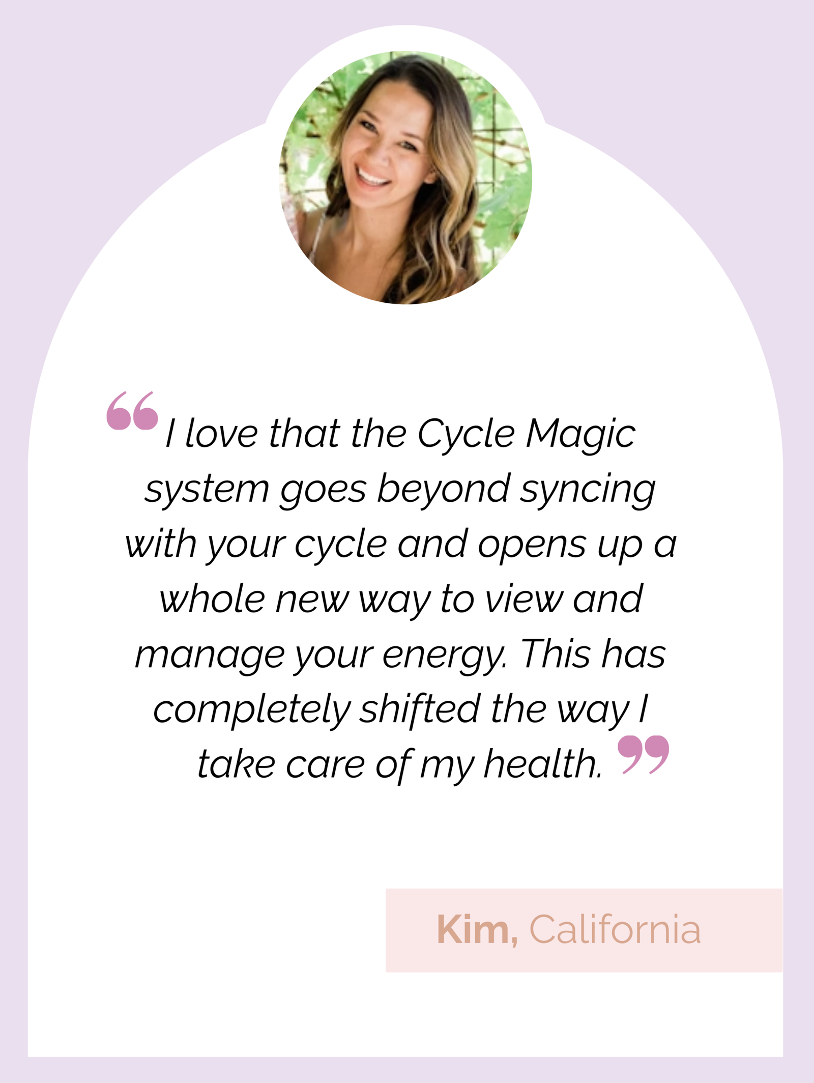 Testimonial review: "I love that the Cycle Magic system goes beyond syncing with your cycle and opens up a whole new way to view and manage your energy. This has completely shifted the way I take care of my health." Kim, California