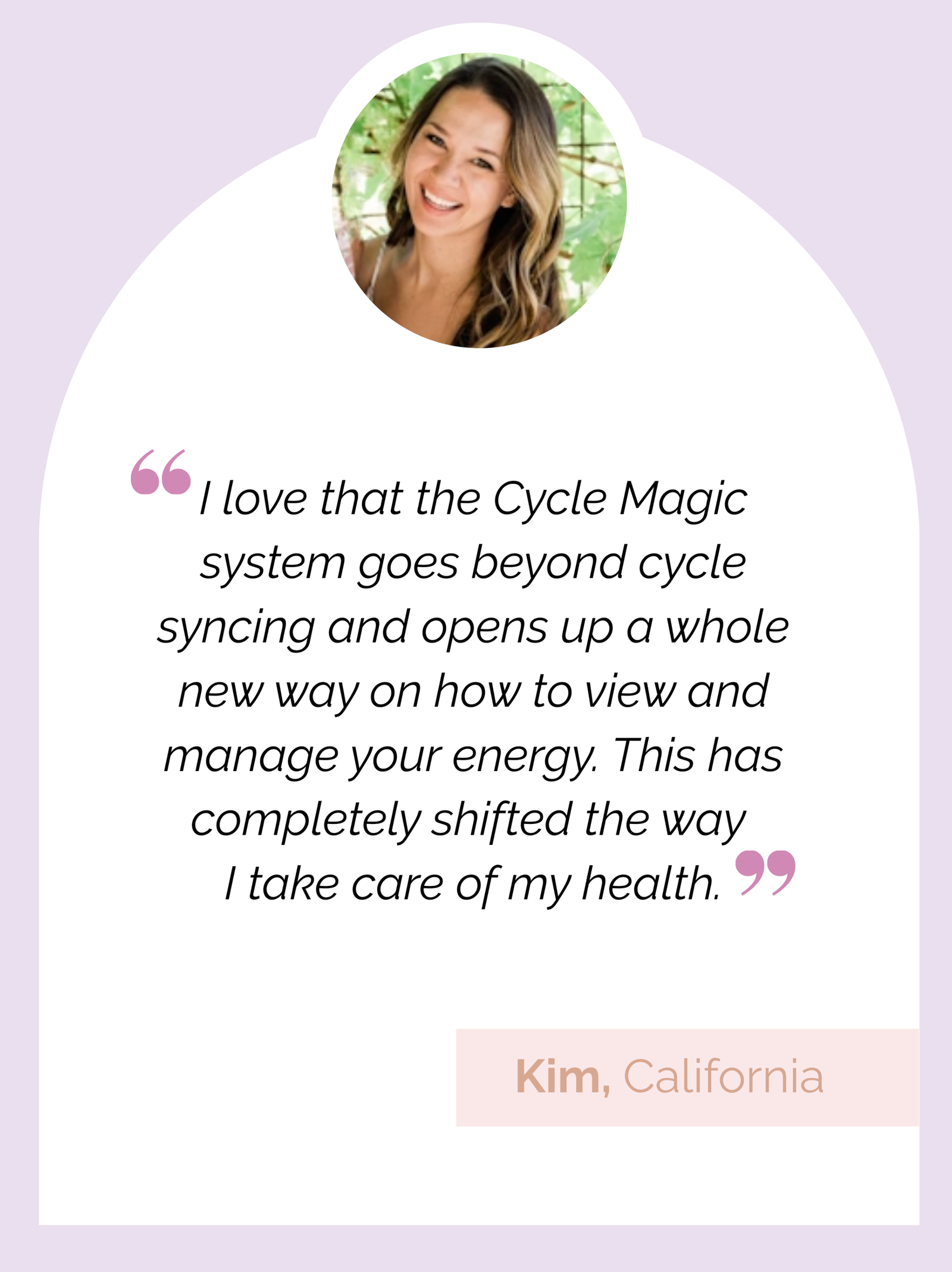 Testimonial review: "I love that the Cycle Magic system goes beyond cycle syncing and opens up a whole new way on how to view and manage your energy. This has completely shifted the way I take care of my health." Kim, California